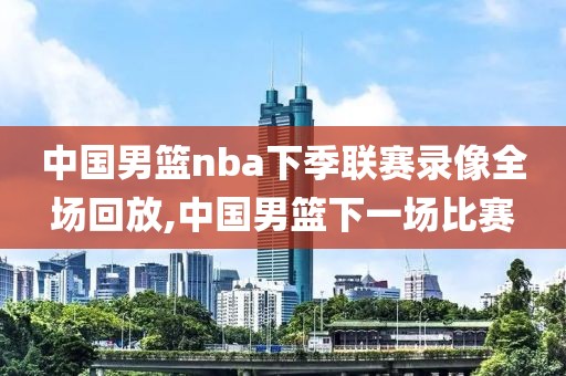 中国男篮nba下季联赛录像全场回放,中国男篮下一场比赛