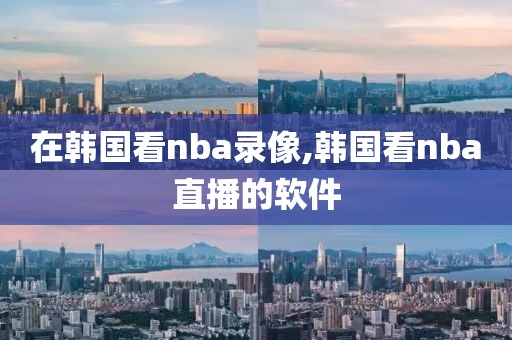 在韩国看nba录像,韩国看nba直播的软件