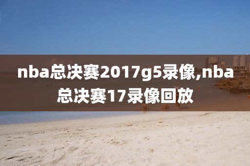 nba总决赛2017g5录像,nba总决赛17录像回放