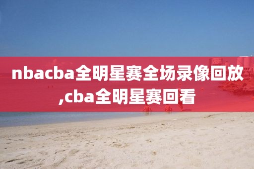 nbacba全明星赛全场录像回放,cba全明星赛回看