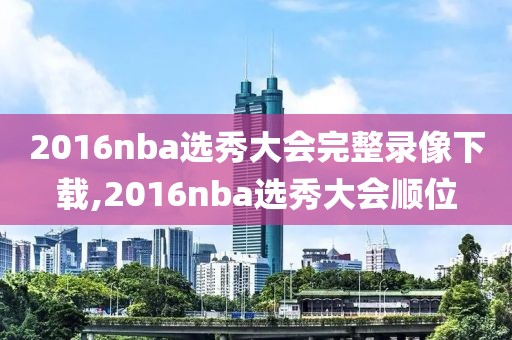 2016nba选秀大会完整录像下载,2016nba选秀大会顺位