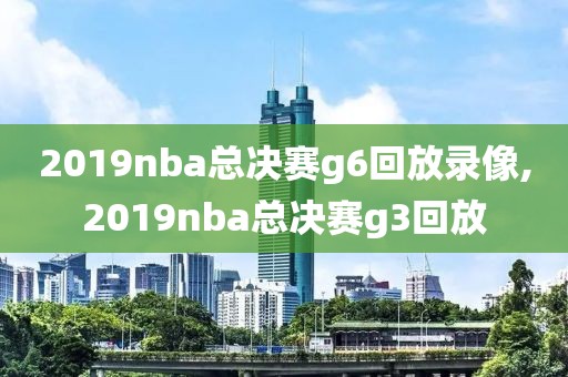 2019nba总决赛g6回放录像,2019nba总决赛g3回放
