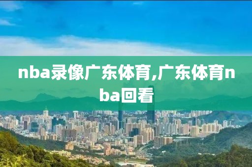 nba录像广东体育,广东体育nba回看