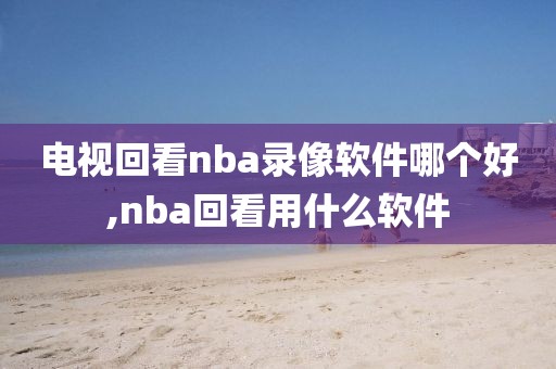 电视回看nba录像软件哪个好,nba回看用什么软件