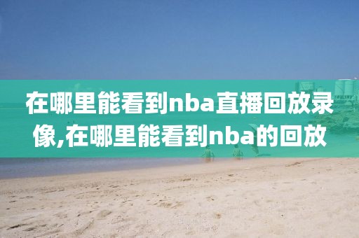 在哪里能看到nba直播回放录像,在哪里能看到nba的回放