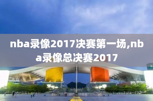 nba录像2017决赛第一场,nba录像总决赛2017