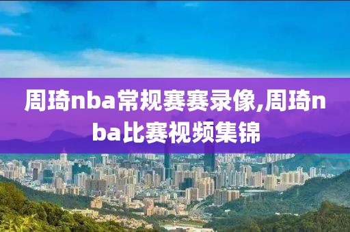 周琦nba常规赛赛录像,周琦nba比赛视频集锦