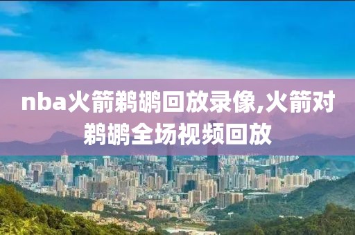 nba火箭鹈鹕回放录像,火箭对鹈鹕全场视频回放