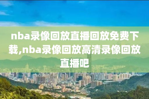 nba录像回放直播回放免费下载,nba录像回放高清录像回放直播吧