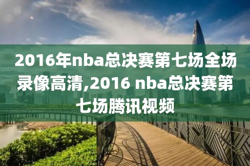 2016年nba总决赛第七场全场录像高清,2016 nba总决赛第七场腾讯视频