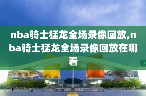 nba骑士猛龙全场录像回放,nba骑士猛龙全场录像回放在哪看