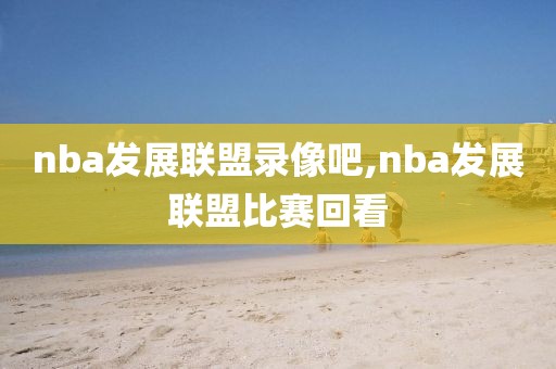 nba发展联盟录像吧,nba发展联盟比赛回看