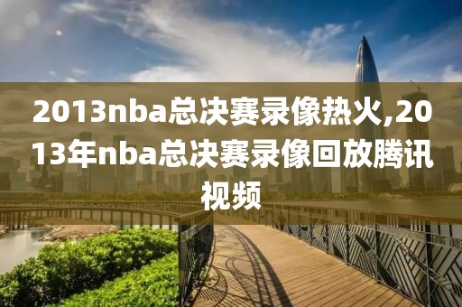 2013nba总决赛录像热火,2013年nba总决赛录像回放腾讯视频