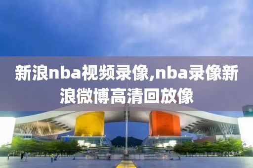 新浪nba视频录像,nba录像新浪微博高清回放像