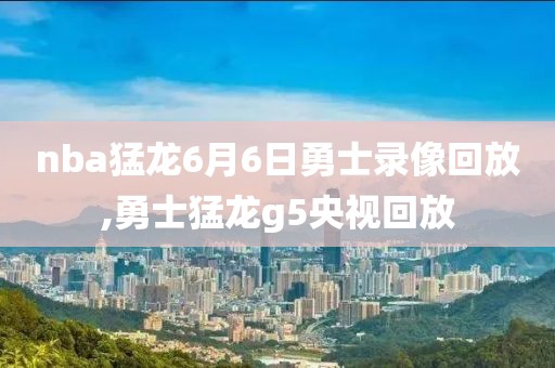 nba猛龙6月6日勇士录像回放,勇士猛龙g5央视回放