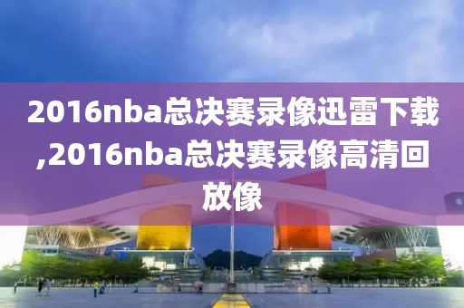 2016nba总决赛录像迅雷下载,2016nba总决赛录像高清回放像