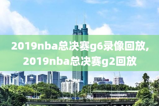 2019nba总决赛g6录像回放,2019nba总决赛g2回放
