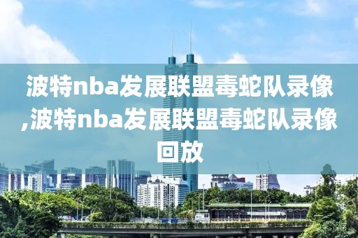 波特nba发展联盟毒蛇队录像,波特nba发展联盟毒蛇队录像回放