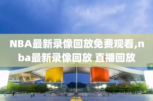 NBA最新录像回放免费观看,nba最新录像回放 直播回放