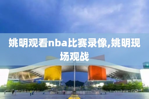姚明观看nba比赛录像,姚明现场观战