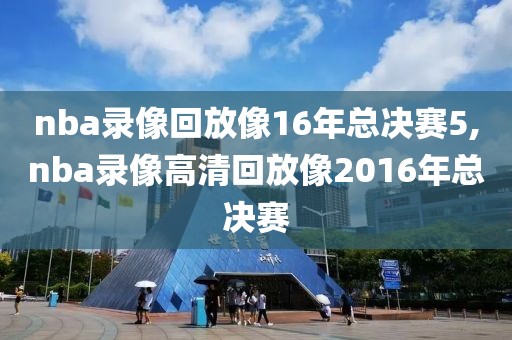nba录像回放像16年总决赛5,nba录像高清回放像2016年总决赛