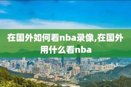 在国外如何看nba录像,在国外用什么看nba