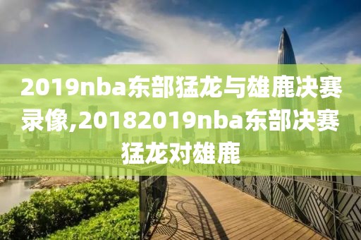2019nba东部猛龙与雄鹿决赛录像,20182019nba东部决赛猛龙对雄鹿