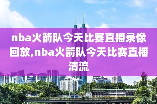 nba火箭队今天比赛直播录像回放,nba火箭队今天比赛直播清流