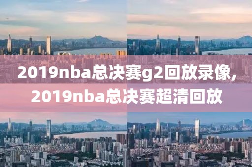 2019nba总决赛g2回放录像,2019nba总决赛超清回放
