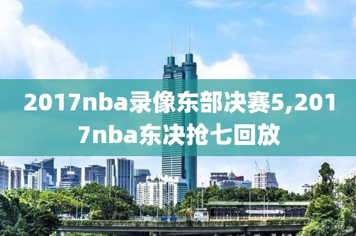 2017nba录像东部决赛5,2017nba东决抢七回放