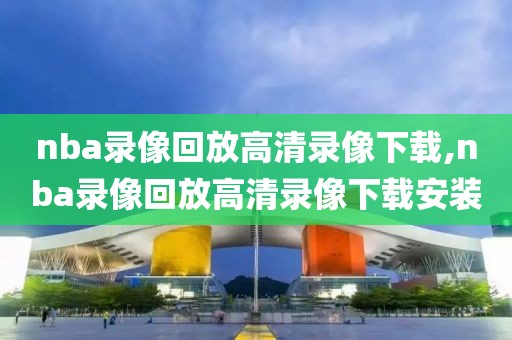 nba录像回放高清录像下载,nba录像回放高清录像下载安装