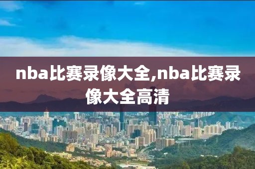 nba比赛录像大全,nba比赛录像大全高清