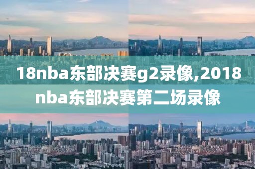 18nba东部决赛g2录像,2018nba东部决赛第二场录像