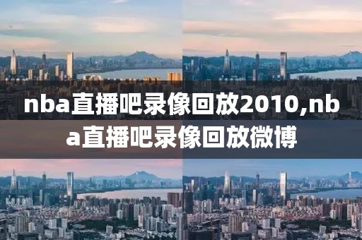 nba直播吧录像回放2010,nba直播吧录像回放微博