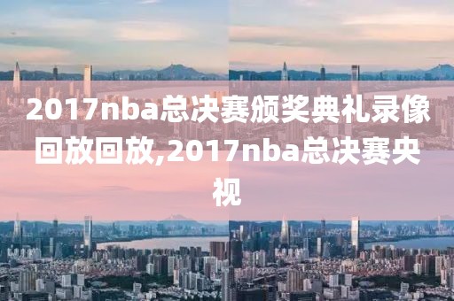 2017nba总决赛颁奖典礼录像回放回放,2017nba总决赛央视