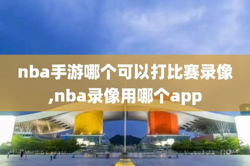 nba手游哪个可以打比赛录像,nba录像用哪个app