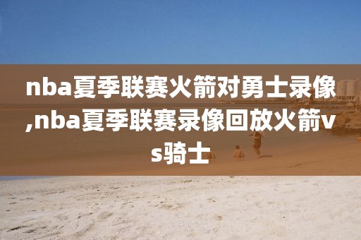 nba夏季联赛火箭对勇士录像,nba夏季联赛录像回放火箭vs骑士
