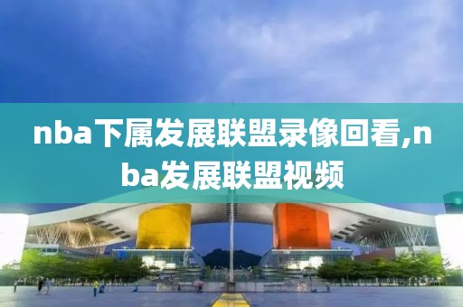 nba下属发展联盟录像回看,nba发展联盟视频