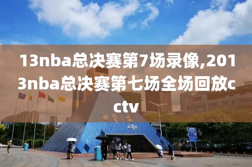 13nba总决赛第7场录像,2013nba总决赛第七场全场回放cctv