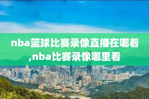 nba篮球比赛录像直播在哪看,nba比赛录像哪里看