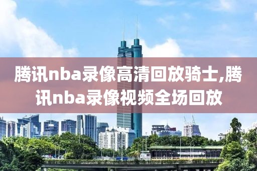 腾讯nba录像高清回放骑士,腾讯nba录像视频全场回放