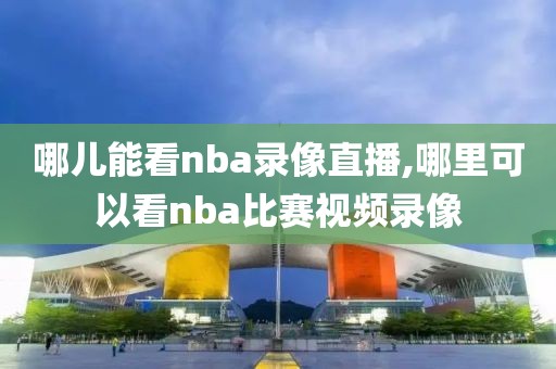 哪儿能看nba录像直播,哪里可以看nba比赛视频录像