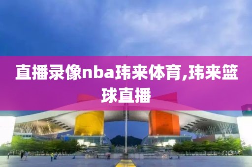 直播录像nba玮来体育,玮来篮球直播