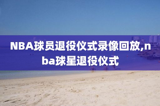NBA球员退役仪式录像回放,nba球星退役仪式