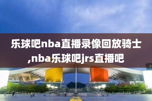 乐球吧nba直播录像回放骑士,nba乐球吧jrs直播吧