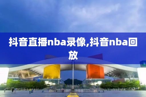 抖音直播nba录像,抖音nba回放