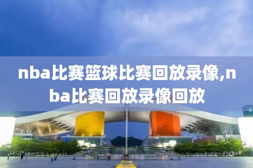 nba比赛篮球比赛回放录像,nba比赛回放录像回放