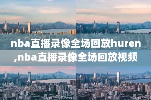 nba直播录像全场回放huren,nba直播录像全场回放视频