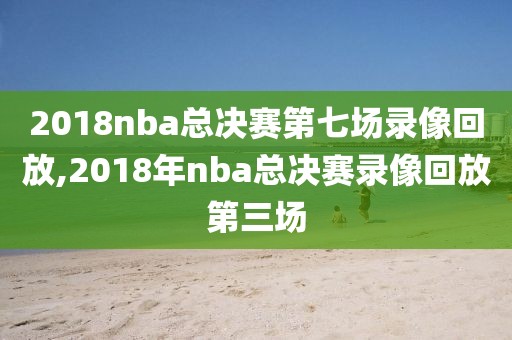 2018nba总决赛第七场录像回放,2018年nba总决赛录像回放第三场