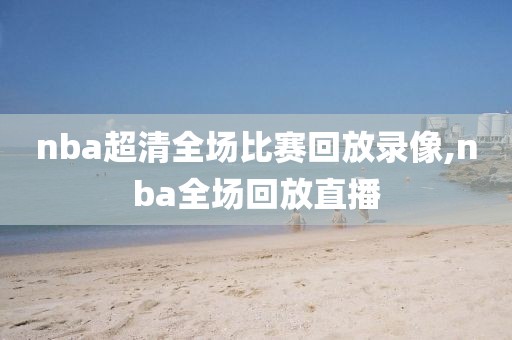 nba超清全场比赛回放录像,nba全场回放直播